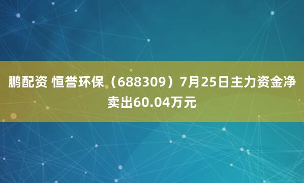 鹏配资 恒誉环保（688309）7月25日主力资金净卖出60.04万元