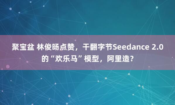 聚宝盆 林俊旸点赞，干翻字节Seedance 2.0的“欢乐马”模型，阿里造？