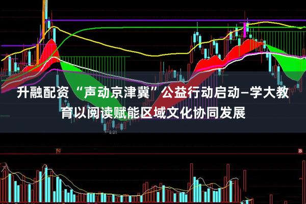 升融配资 “声动京津冀”公益行动启动—学大教育以阅读赋能区域文化协同发展