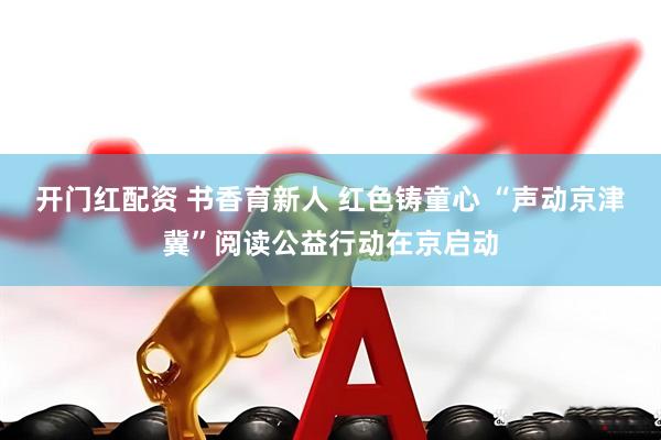 开门红配资 书香育新人 红色铸童心 “声动京津冀”阅读公益行动在京启动