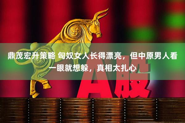 鼎茂宏升策略 匈奴女人长得漂亮，但中原男人看一眼就想躲，真相太扎心