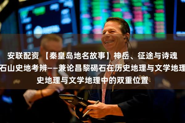 安联配资 【秦皇岛地名故事】神岳、征途与诗魂：曹操东临碣石山史地考辨——兼论昌黎碣石在历史地理与文学地理中的双重位置