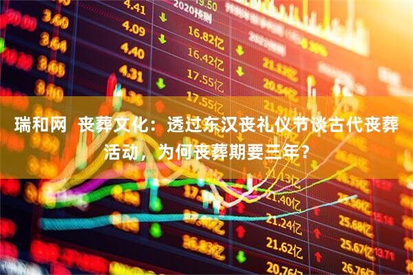 瑞和网  丧葬文化：透过东汉丧礼仪节谈古代丧葬活动，为何丧葬期要三年？